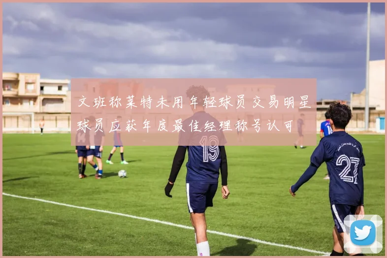 文班称莱特未用年轻球员交易明星球员应获年度最佳经理称号认可
