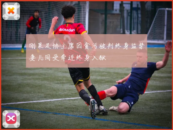 刚果足协主席因贪污被判终身监禁妻儿同受牵连终身入狱