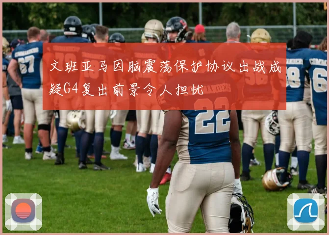 文班亚马因脑震荡保护协议出战成疑G4复出前景令人担忧