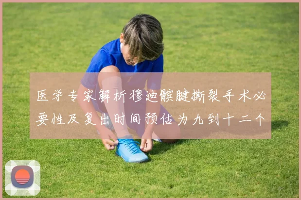 医学专家解析穆迪髌腱撕裂手术必要性及复出时间预估为九到十二个月