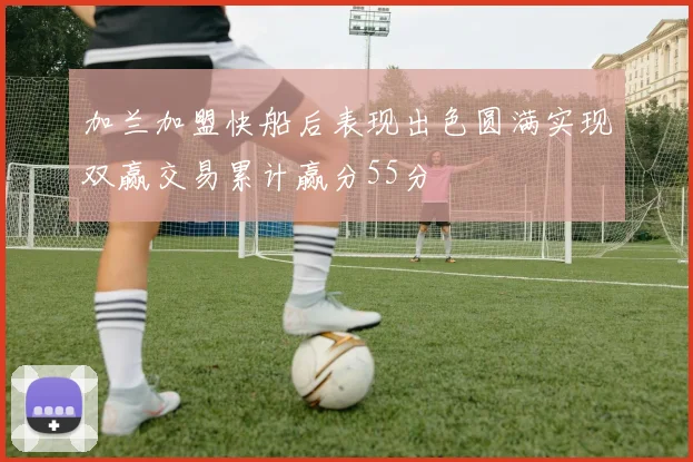 加兰加盟快船后表现出色圆满实现双赢交易累计赢分55分