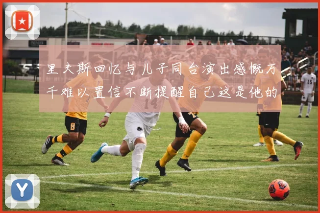 里夫斯回忆与儿子同台演出感慨万千难以置信不断提醒自己这是他的儿子