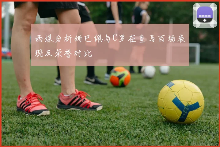 西媒分析姆巴佩与C罗在皇马百场表现及荣誉对比