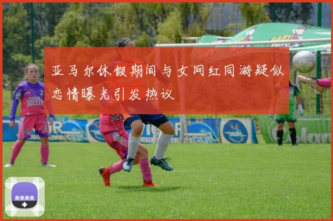 亚马尔休假期间与女网红同游疑似恋情曝光引发热议