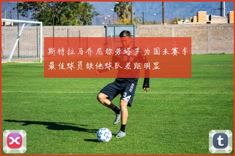 斯特拉马乔尼称劳塔罗为国米赛季最佳球员缺他球队差距明显