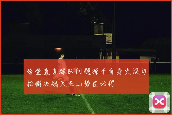 哈登直言球队问题源于自身失误与松懈决战天王山势在必得