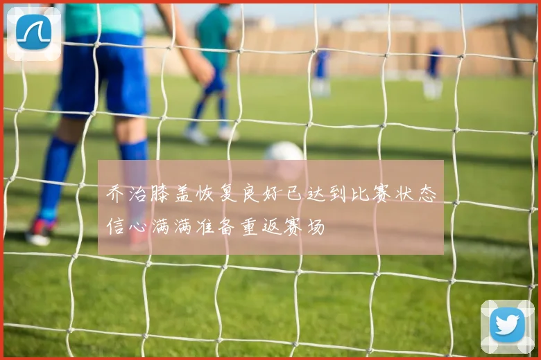 乔治膝盖恢复良好已达到比赛状态信心满满准备重返赛场